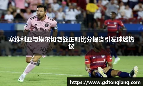 塞维利亚与埃尔切激战正酣比分揭晓引发球迷热议